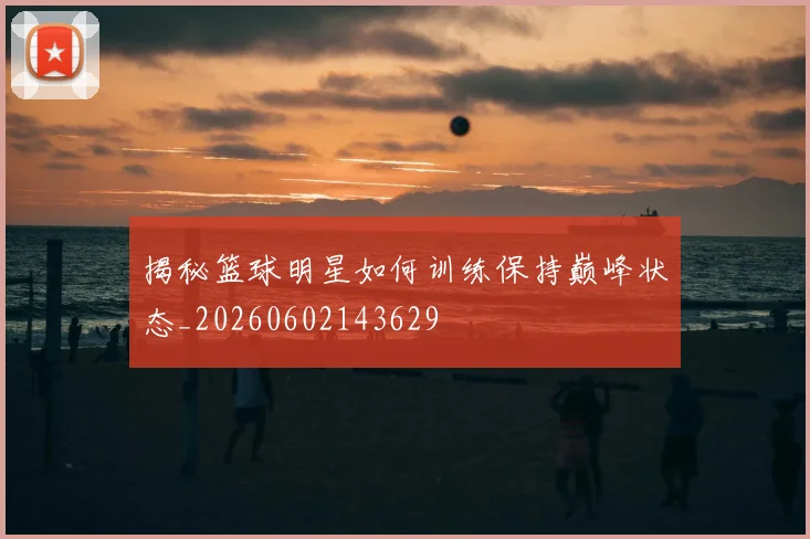 揭秘篮球明星如何训练保持巅峰状态_20260602143629