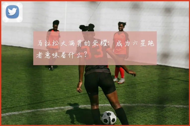 马拉松大满贯的荣耀：成为六星跑者意味着什么？