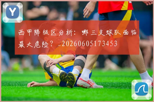 西甲降级区分析：哪三支球队面临最大危险？_20260605173453