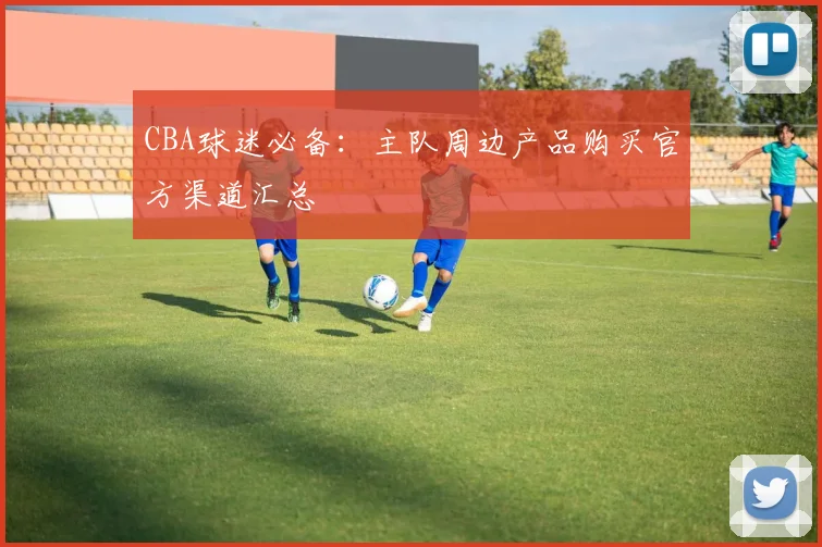 CBA球迷必备：主队周边产品购买官方渠道汇总