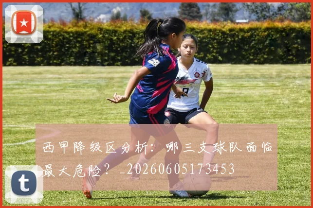 西甲降级区分析：哪三支球队面临最大危险？_20260605173453